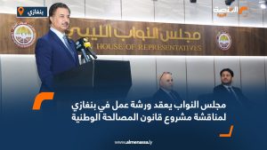 مجلس النواب يعقد ورشة عمل في بنغازي لمناقشة مشروع قانون المصالحة الوطنية
