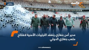 مدير أمن بنغازي يتفقد الترتيبات الأمنية لافتتاح ملعب بنغازي الدولي