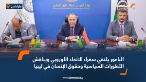 الباعور يلتقي سفراء الاتحاد الأوروبي ويناقش التطورات السياسية وحقوق الإنسان في ليبيا