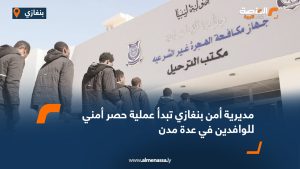 مديرية أمن بنغازي تبدأ عملية حصر أمني للوافدين في عدة مدن
