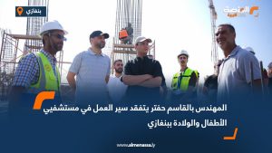المهندس بالقاسم حفتر يتفقد سير العمل في مستشفيي الأطفال والولادة ببنغازي