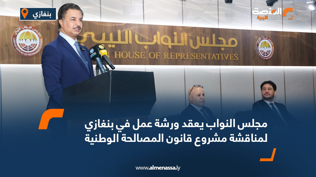 مجلس النواب يعقد ورشة عمل في بنغازي لمناقشة مشروع قانون المصالحة الوطنية