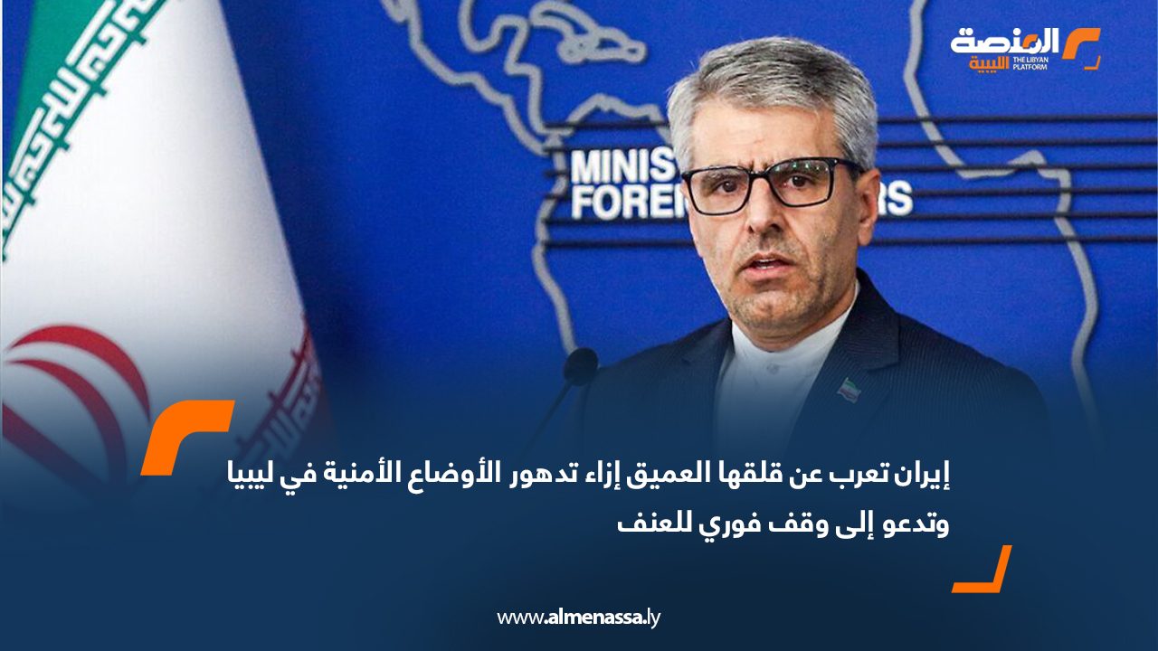 إيران تعرب عن قلقها العميق إزاء تدهور الأوضاع الأمنية في ليبيا وتدعو إلى وقف فوري للعنف