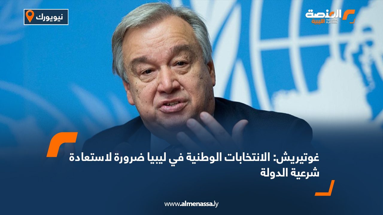 غوتيريش: الانتخابات الوطنية في ليبيا ضرورة لاستعادة شرعية الدولة