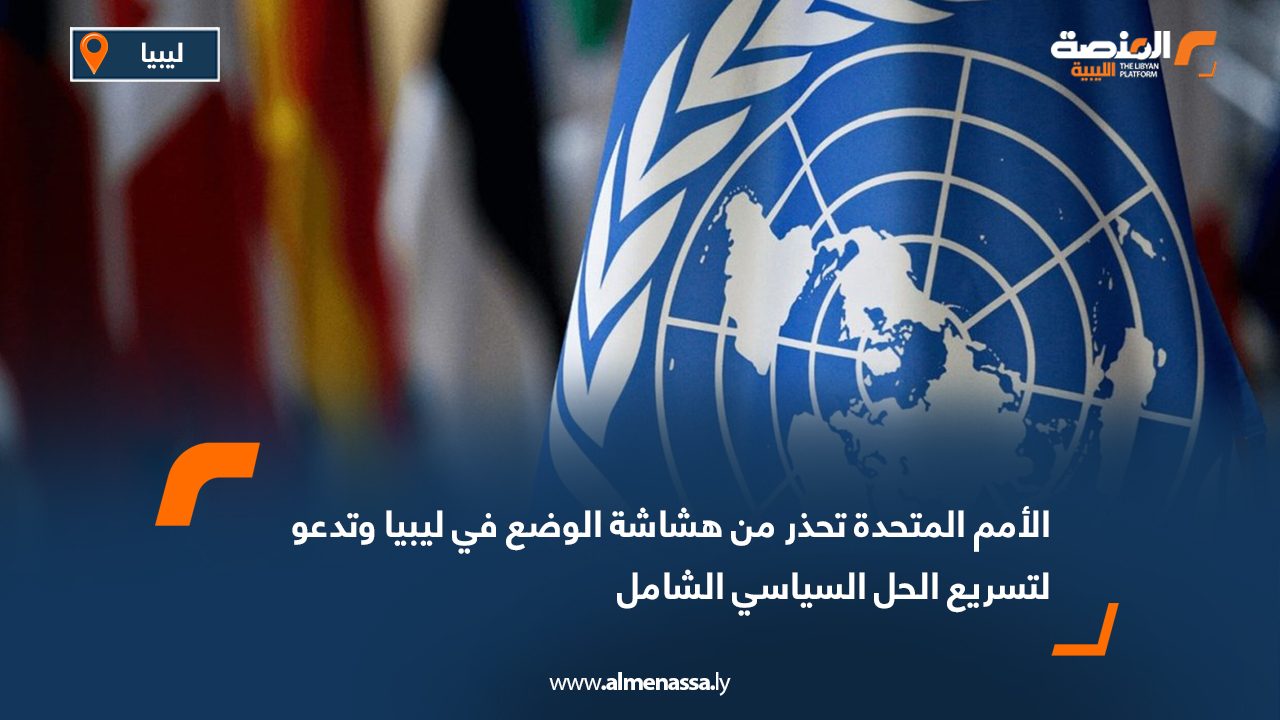 الأمم المتحدة تحذر من هشاشة الوضع في ليبيا وتدعو لتسريع الحل السياسي الشامل