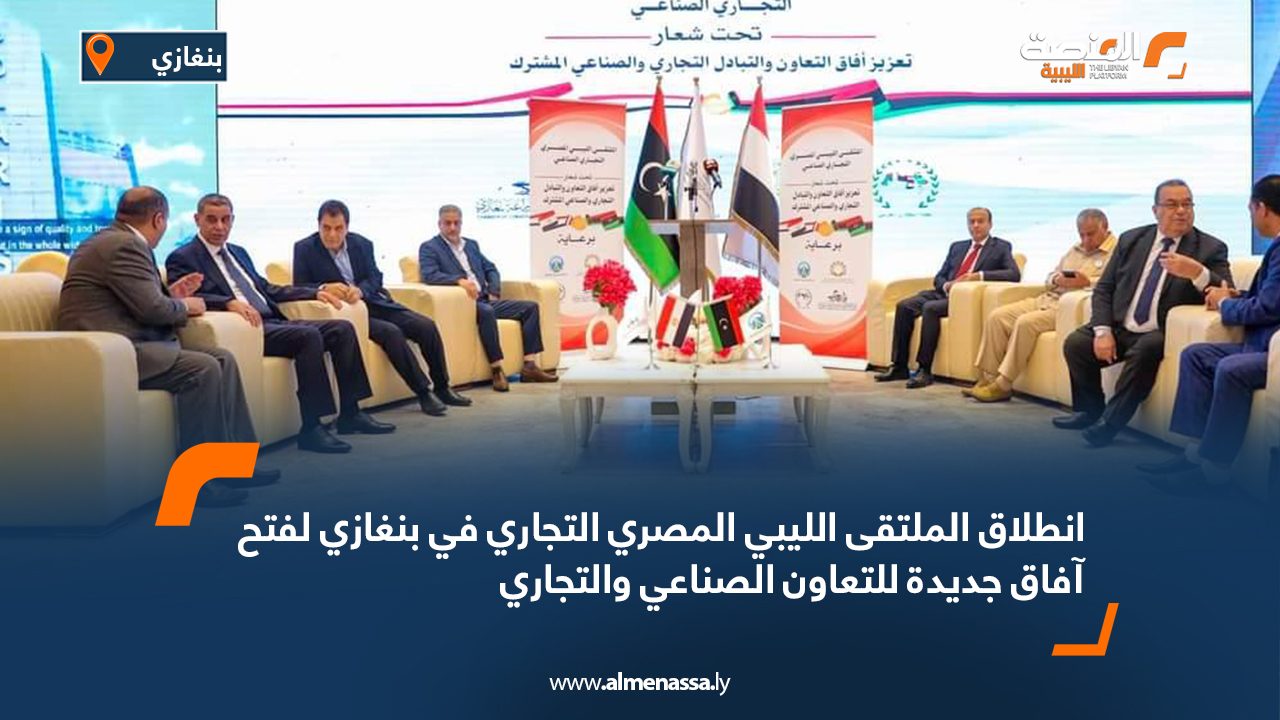 انطلاق الملتقى الليبي المصري التجاري في بنغازي لفتح آفاق جديدة للتعاون الصناعي والتجاري