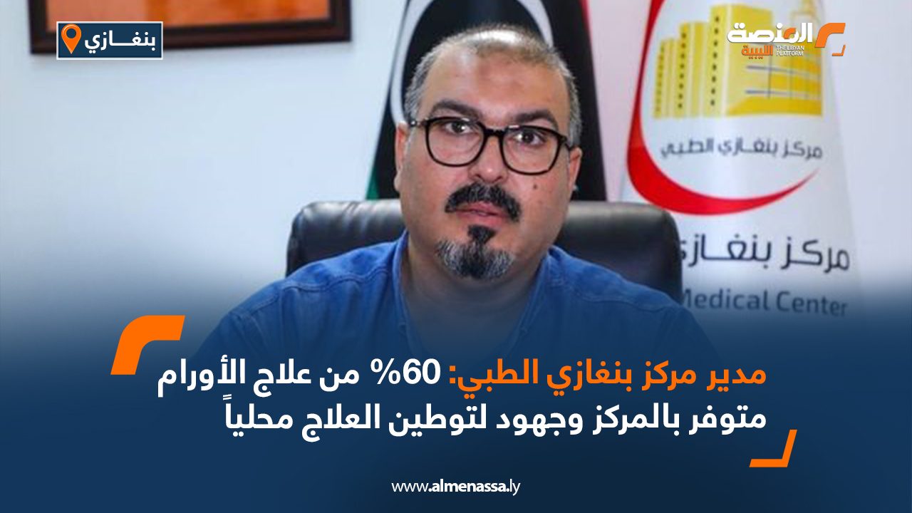 مدير مركز بنغازي الطبي: 60% من علاج الأورام متوفر بالمركز وجهود لتوطين العلاج محلياً