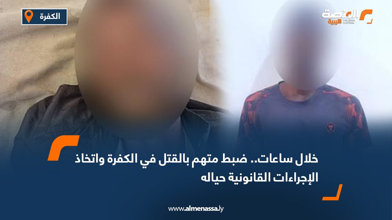 خلال ساعات.. ضبط متهم بالقتل في الكفرة واتخاذ الإجراءات القانونية حياله