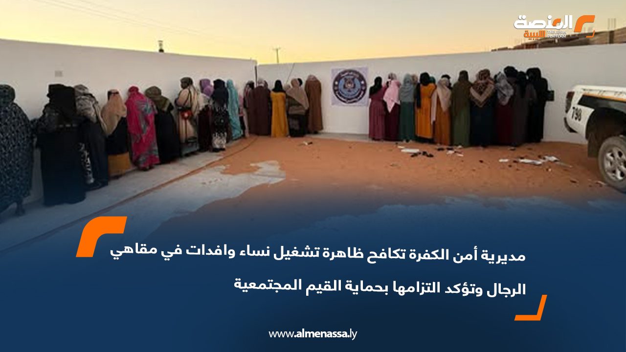 مديرية أمن الكفرة تكافح ظاهرة تشغيل نساء وافدات في مقاهي الرجال وتؤكد التزامها بحماية القيم المجتمعية