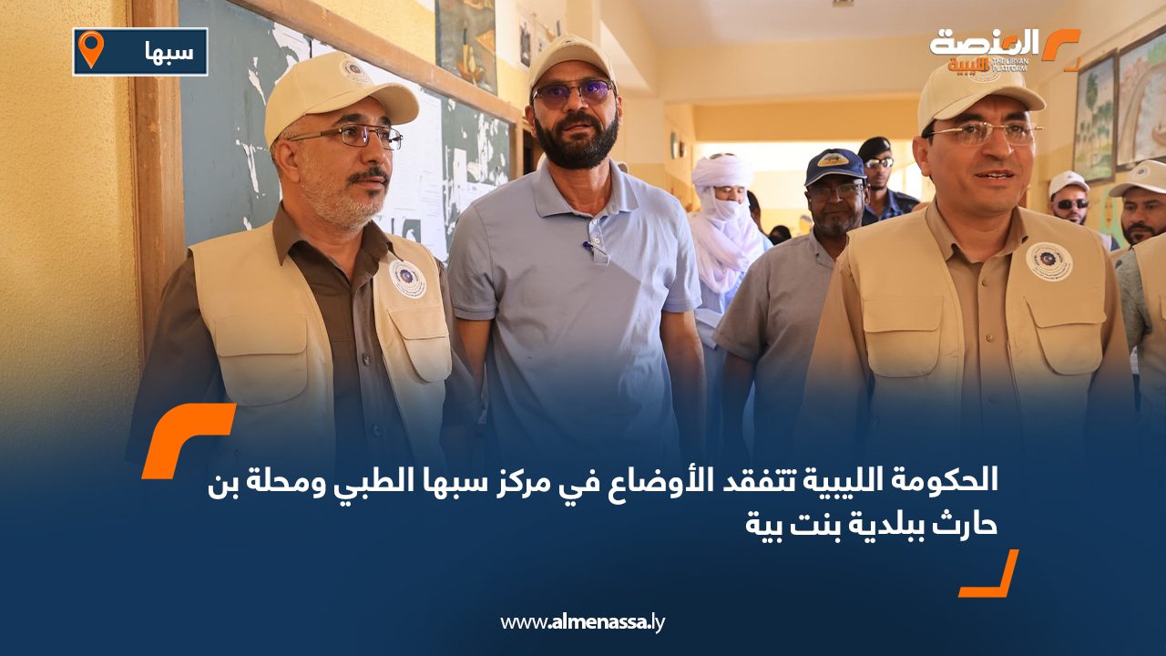 الحكومة الليبية تتفقد الأوضاع في مركز سبها الطبي ومحلة بن حارث ببلدية بنت بية