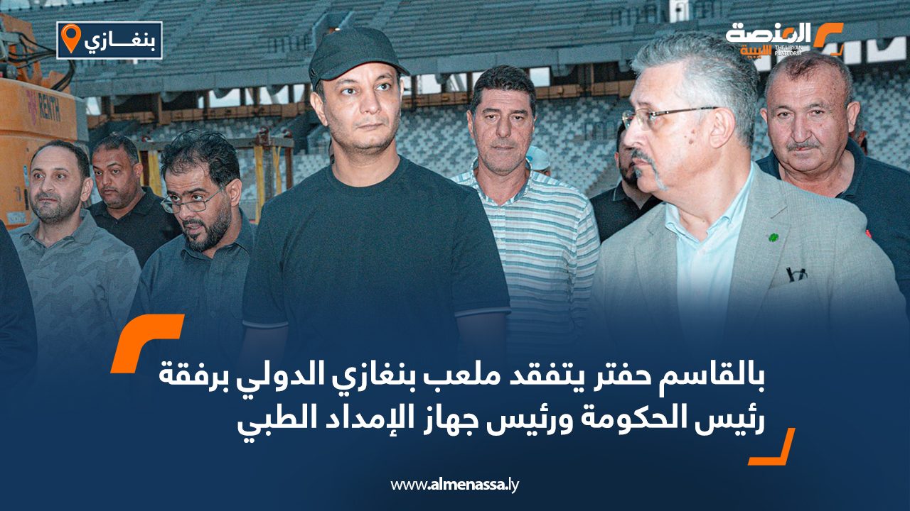 بالقاسم حفتر يتفقد ملعب بنغازي الدولي برفقة رئيس الحكومة ورئيس جهاز الإمداد الطبي