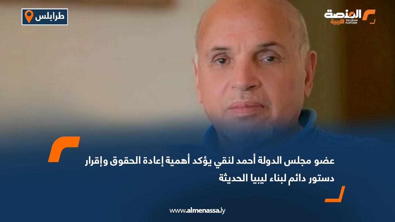 عضو مجلس الدولة أحمد لنقي يؤكد أهمية إعادة الحقوق وإقرار دستور دائم لبناء ليبيا الحديثة