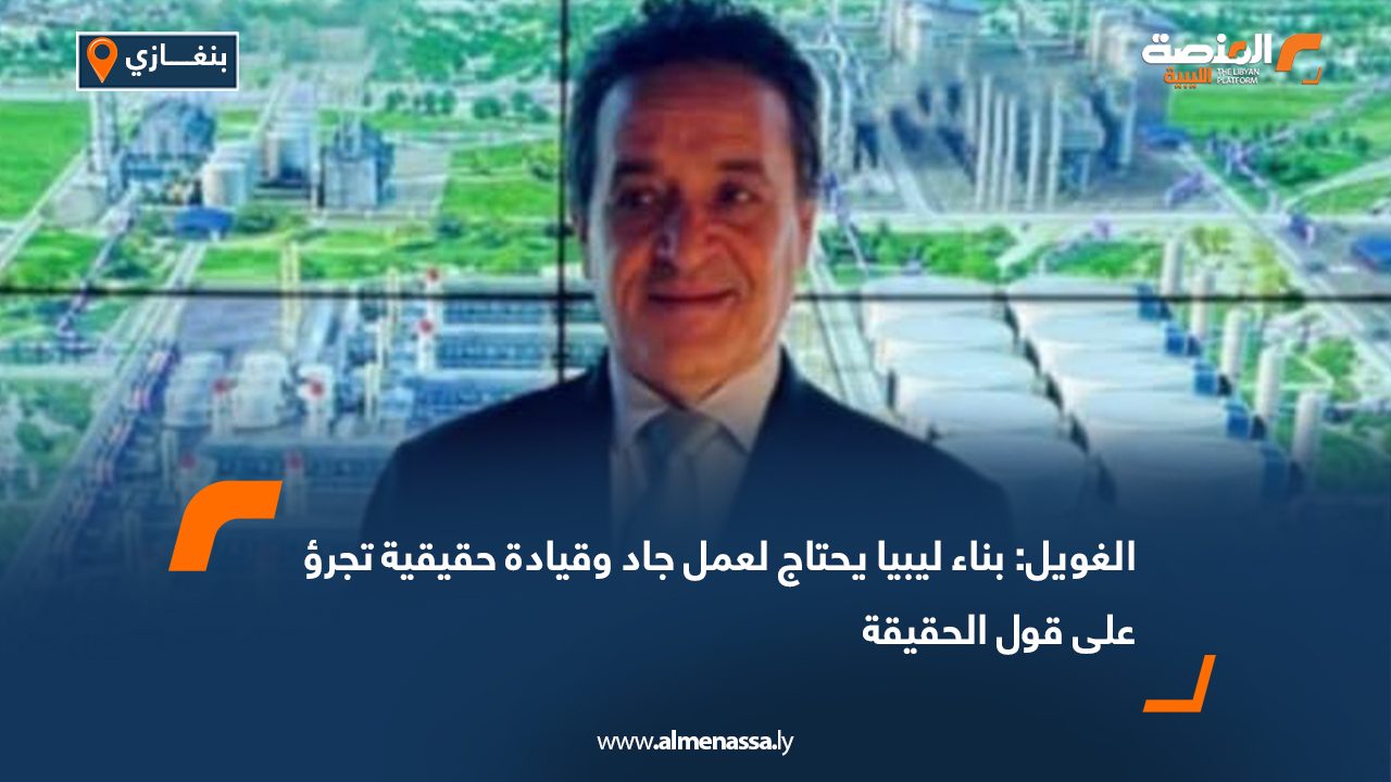 الغويل: بناء ليبيا يحتاج لعمل جاد وقيادة حقيقية تجرؤ على قول الحقيقة
