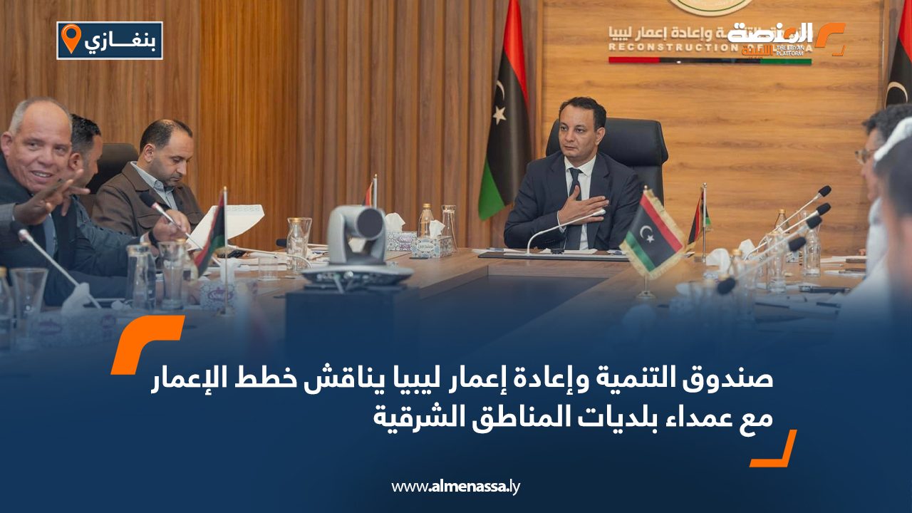 صندوق التنمية وإعادة إعمار ليبيا يناقش خطط الإعمار مع عمداء بلديات المناطق الشرقية