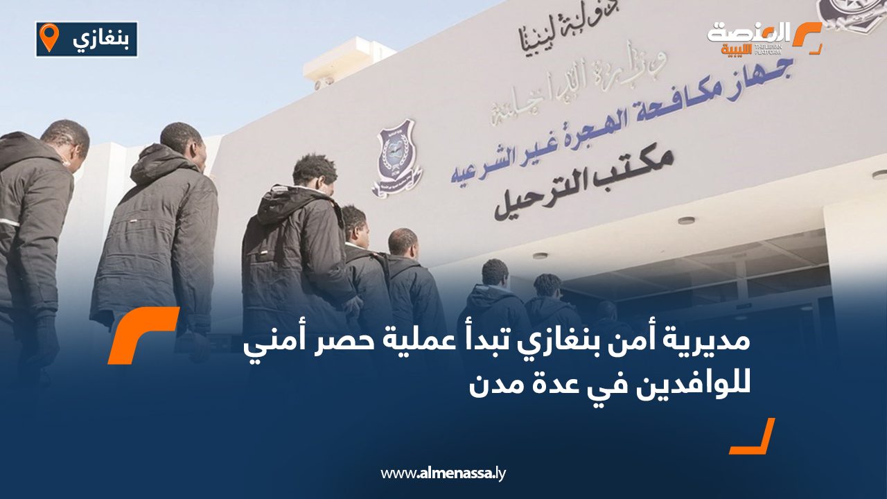 مديرية أمن بنغازي تبدأ عملية حصر أمني للوافدين في عدة مدن