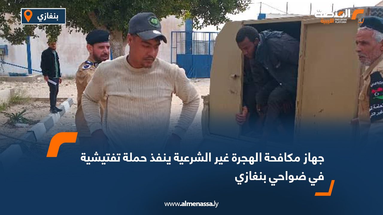 جهاز مكافحة الهجرة غير الشرعية ينفذ حملة تفتيشية في ضواحي بنغازي