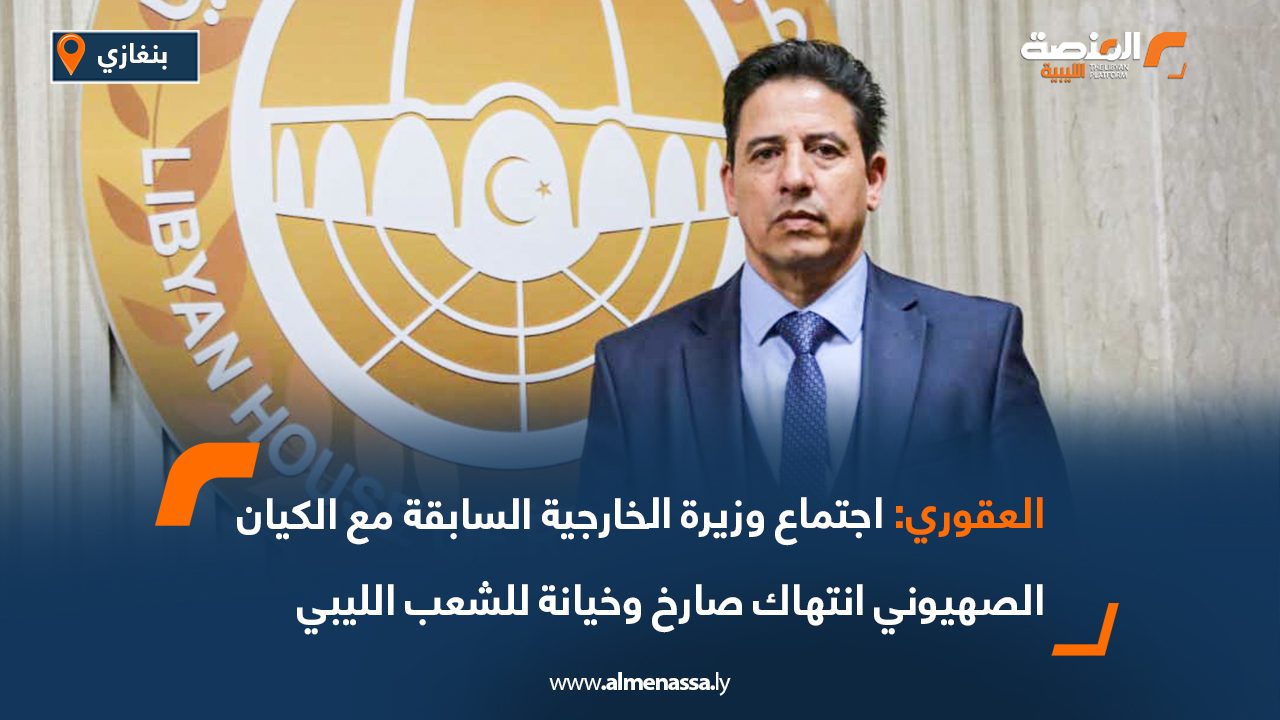العقوري: اجتماع وزيرة الخارجية السابقة مع الكيان الصهيوني انتهاك صارخ وخيانة للشعب الليبي