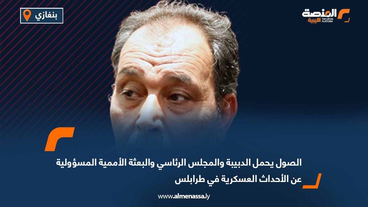 الصول يحمل الدبيبة والمجلس الرئاسي والبعثة الأممية المسؤولية عن الأحداث العسكرية في طرابلس 