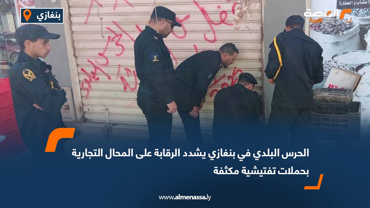 الحرس البلدي في بنغازي يشدد الرقابة على المحال التجارية بحملات تفتيشية مكثفة