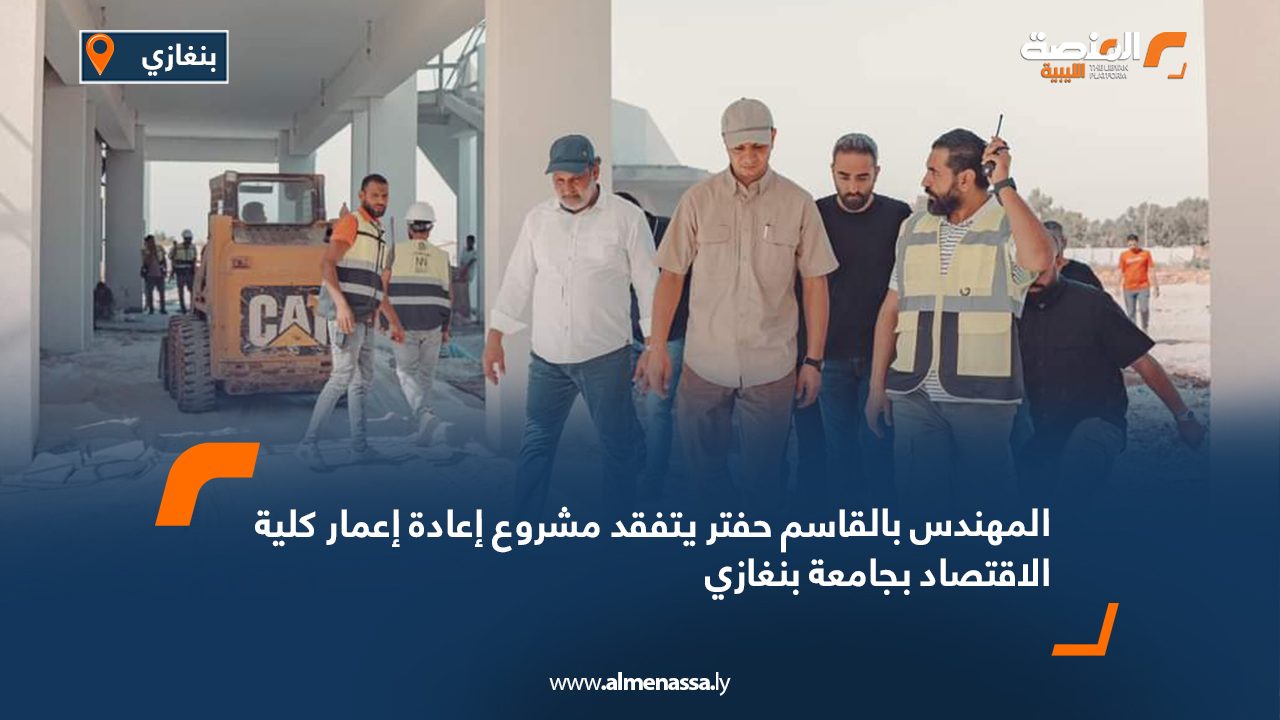 المهندس بالقاسم حفتر يتفقد مشروع إعادة إعمار كلية الاقتصاد بجامعة بنغازي