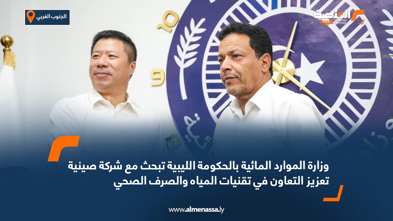 وزارة الموارد المائية بالحكومة الليبية تبحث مع شركة صينية تعزيز التعاون في تقنيات المياه والصرف الصحي