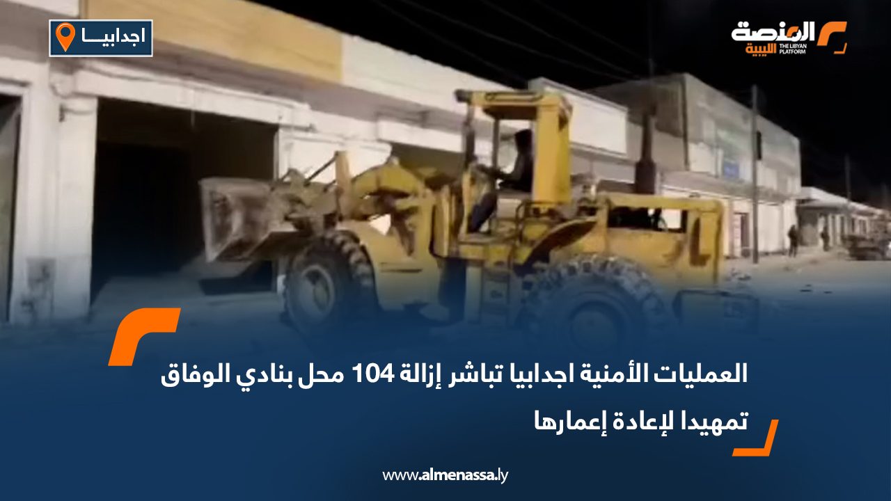 العمليات الأمنية اجدابيا تباشر إزالة 104 محل بنادي الوفاق تمهيدا لإعادة إعمارها