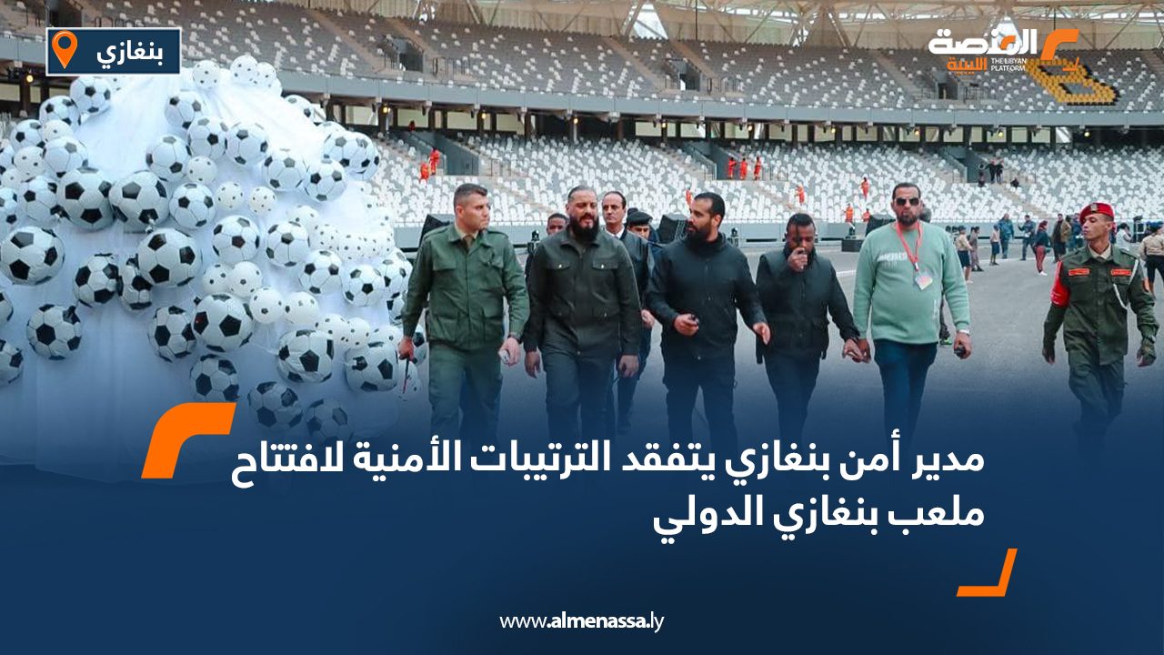 مدير أمن بنغازي يتفقد الترتيبات الأمنية لافتتاح ملعب بنغازي الدولي