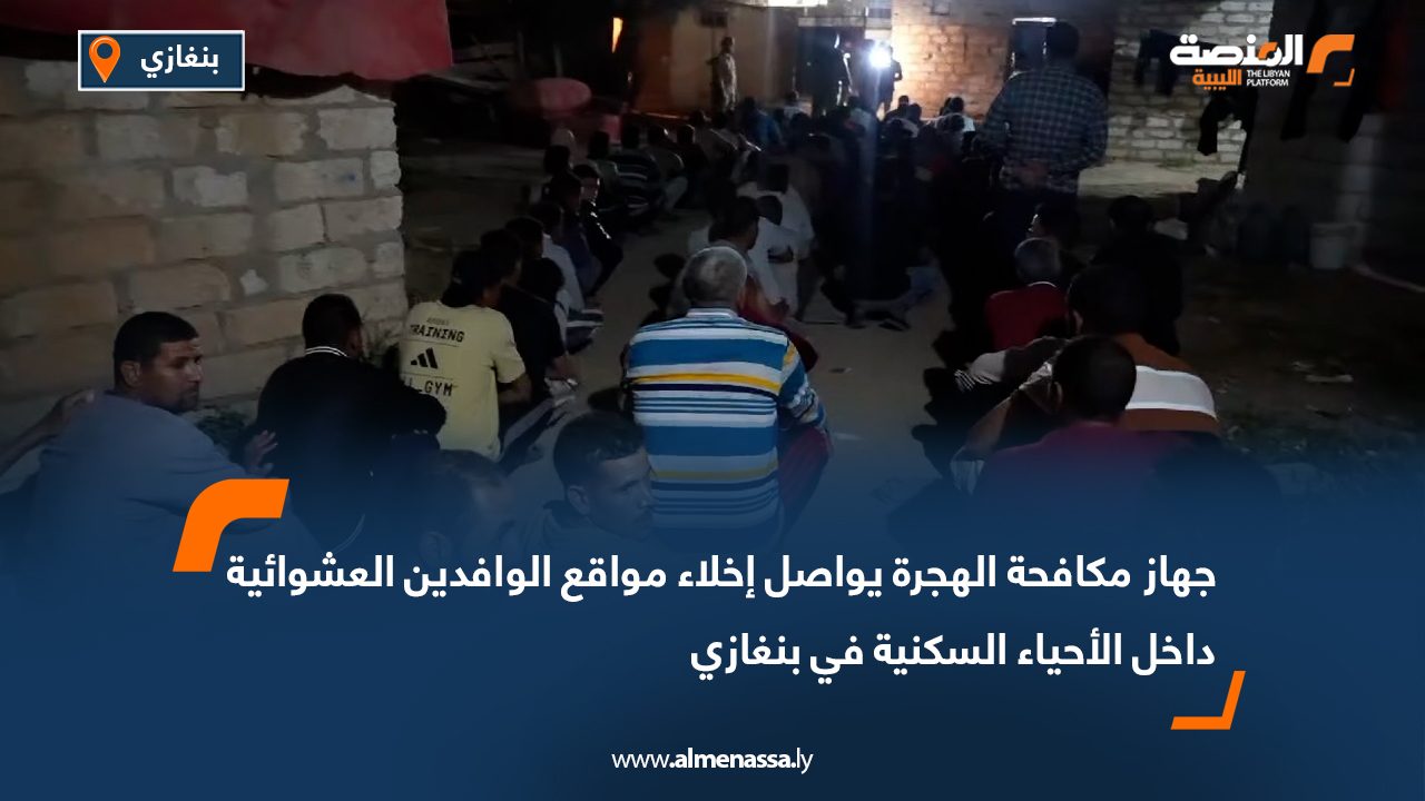 جهاز مكافحة الهجرة يواصل إخلاء مواقع الوافدين العشوائية داخل الأحياء السكنية في بنغازي