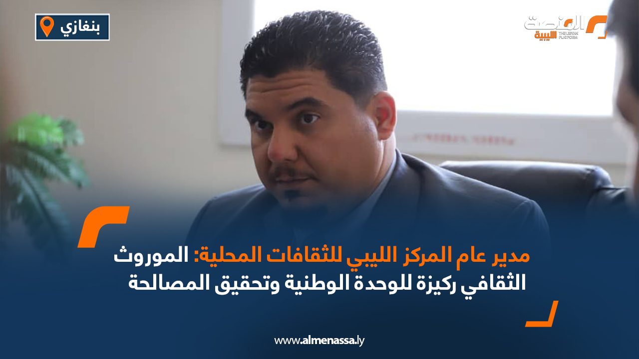 مدير عام المركز الليبي للثقافات المحلية: الموروث الثقافي ركيزة للوحدة الوطنية وتحقيق المصالحة
