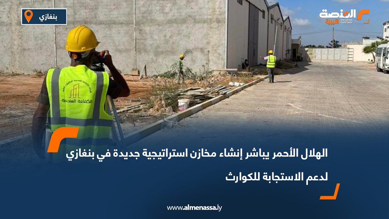 الهلال الأحمر يباشر إنشاء مخازن استراتيجية جديدة في بنغازي لدعم الاستجابة للكوارث