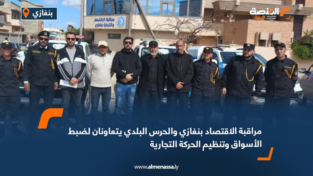مراقبة الاقتصاد بنغازي والحرس البلدي يتعاونان لضبط الأسواق وتنظيم الحركة التجارية