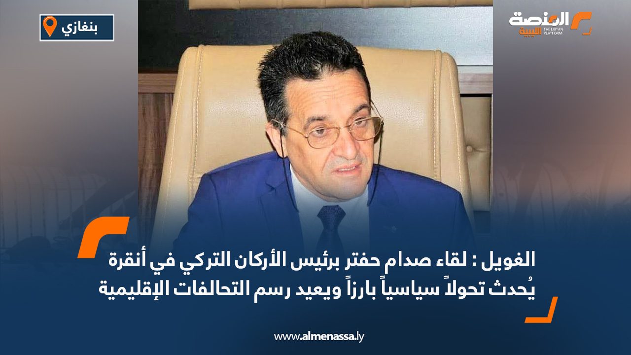 الغويل : لقاء صدام حفتر برئيس الأركان التركي في أنقرة يُحدث تحولاً سياسياً بارزاً ويعيد رسم التحالفات الإقليمية