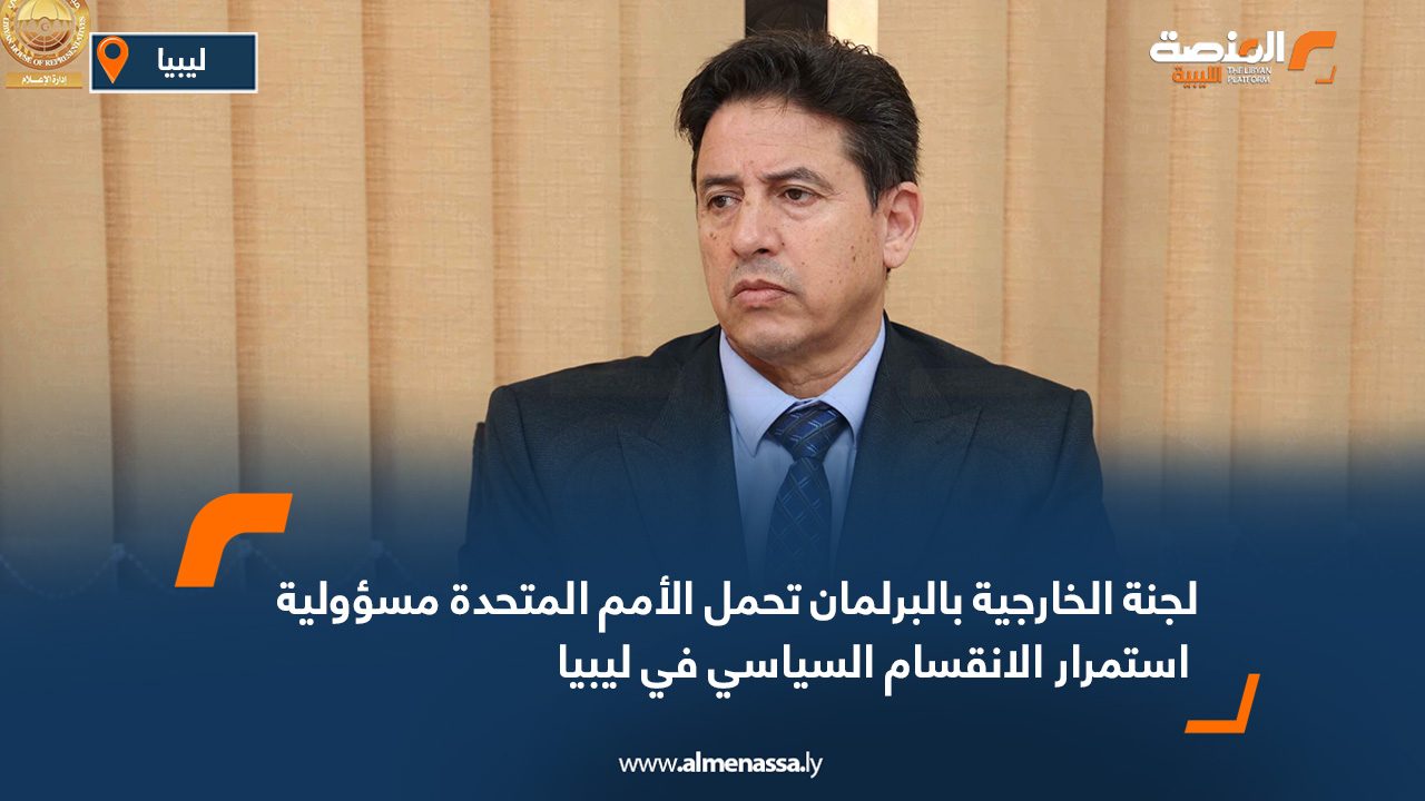 لجنة الخارجية بالبرلمان تحمل الأمم المتحدة مسؤولية استمرار الانقسام السياسي في ليبيا
