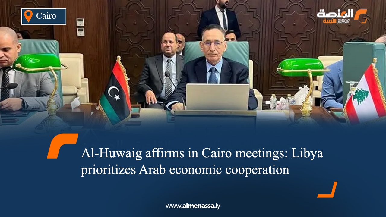 Al-Huwaig affirms in Cairo meetings: Libya prioritizes Arab economic cooperation