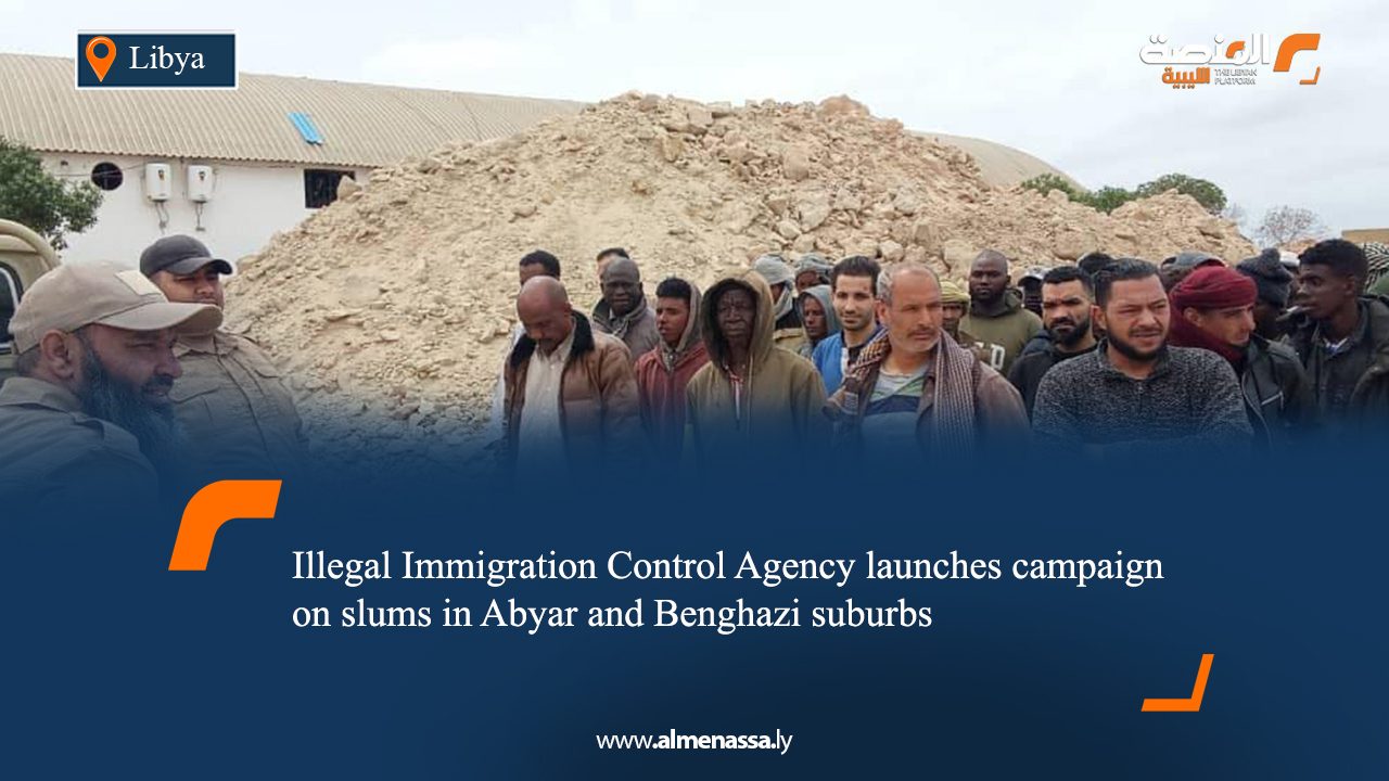 Illegal Immigration Control Agency launches campaign on slums in Abyar and Benghazi suburbs
