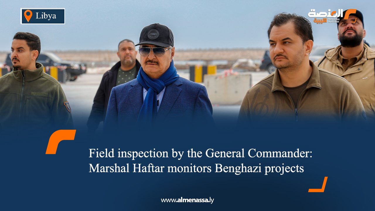 Field inspection by the General Commander: Marshal Haftar monitors Benghazi projects