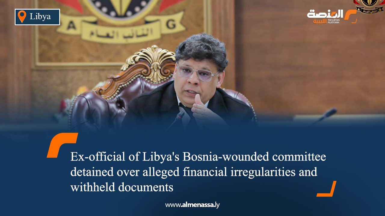 eng4 Ex-official of Libya's Bosnia-wounded committee detained over alleged financial irregularities and withheld documents