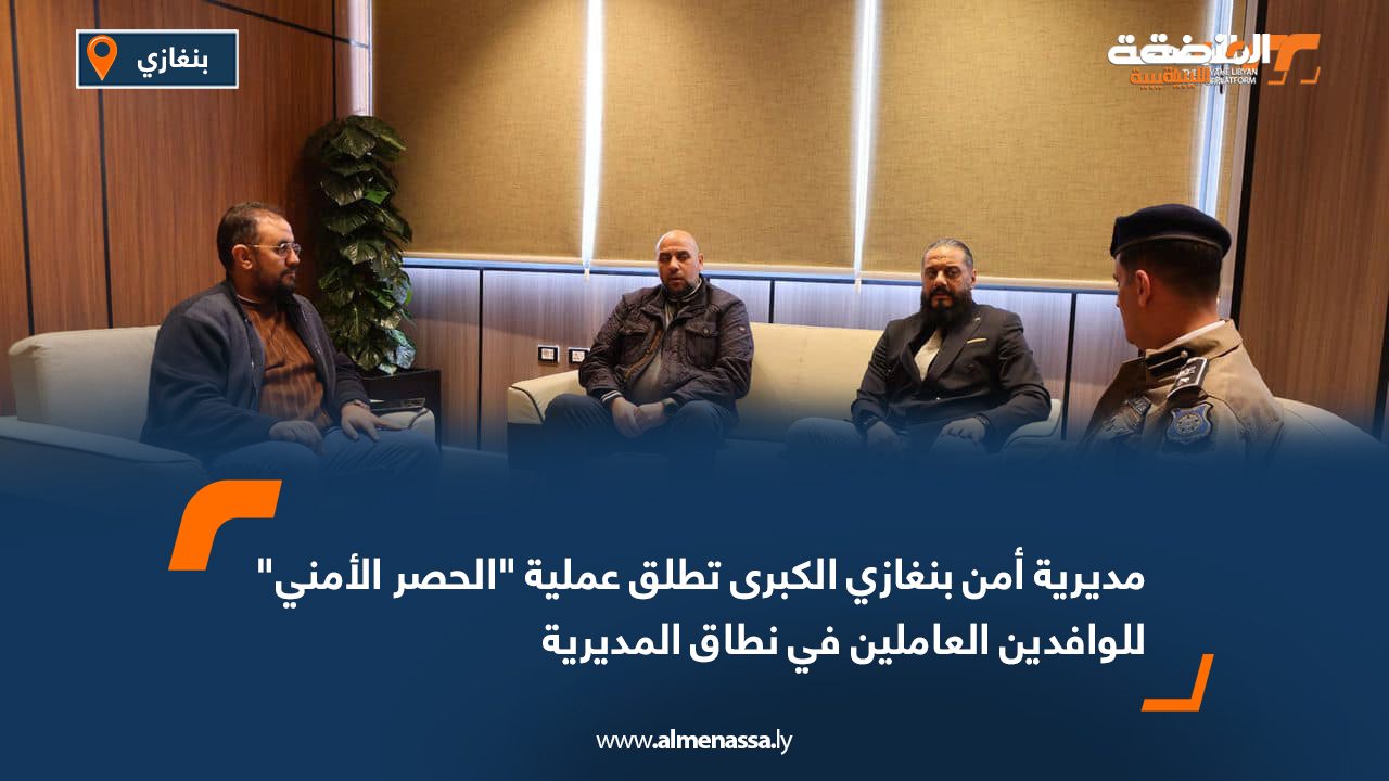 مديرية أمن بنغازي الكبرى تطلق عملية "الحصر الأمني" للوافدين العاملين في نطاق المديرية